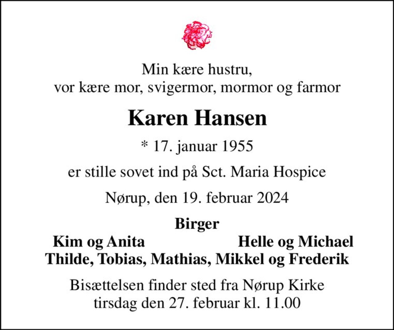 Min kære hustru, vor kære mor, svigermor, mormor og farmor
Karen Hansen
* 17. januar 1955
er stille sovet ind på Sct. Maria Hospice
Nørup, den 19. februar 2024
Birger
Kim og Anita
Helle og Michael
Bisættelsen har fundet sted