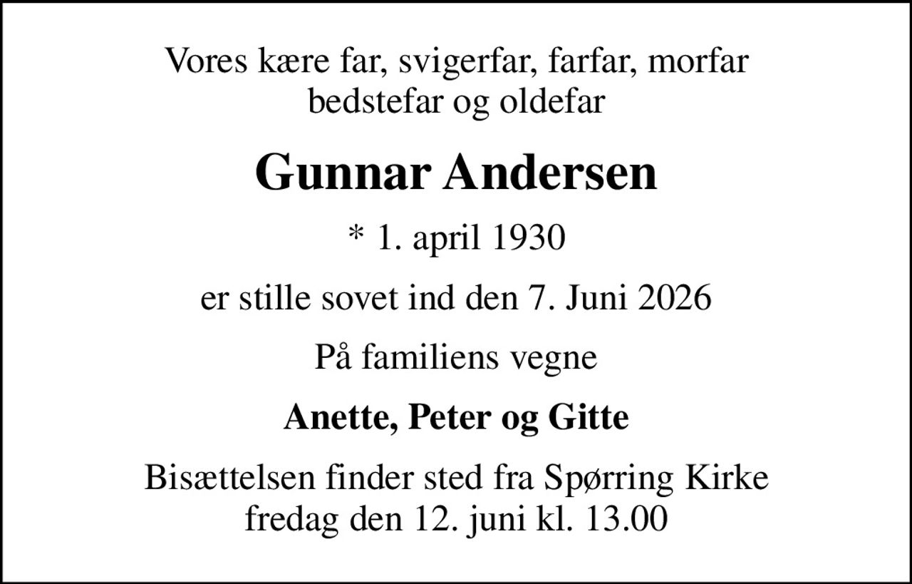 Vores kære far, svigerfar, farfar, morfar bedstefar og oldefar
Gunnar Andersen
* 1. april 1930
er stille sovet ind den 7. Juni 2026
På familiens vegne
Anette, Peter og Gitte
Bisættelsen finder sted fra Spørring Kirke  fredag den 12. juni kl. 13.00