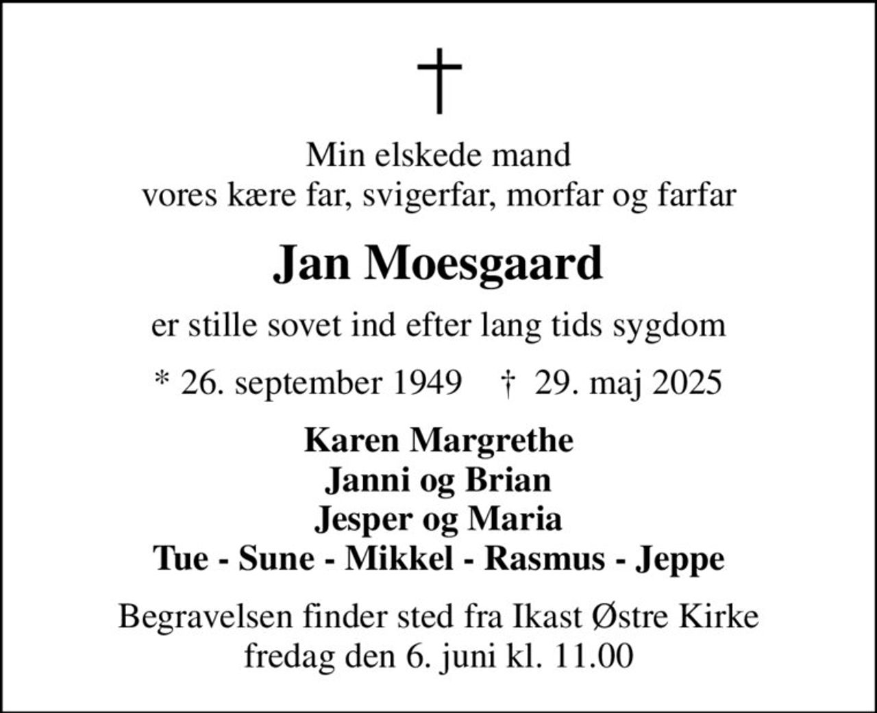Min elskede mand vores kære far, svigerfar, morfar og farfar
Jan Moesgaard
er stille sovet ind efter lang tids sygdom
* 26. september 1949    ✝ 29. maj 2025
Karen Margrethe Janni og Brian Jesper og Maria Tue - Sune - Mikkel - Rasmus - Jeppe
Begravelsen finder sted fra Ikast Østre Kirke  fredag den 6. juni kl. 11.00