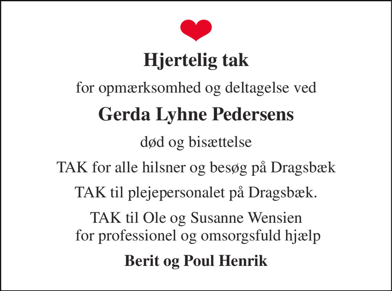 Hjertelig tak 
for opmærksomhed og deltagelse ved 
Gerda Lyhne Pedersens 
død og bisættelse 
TAK for alle hilsner og besøg på Dragsbæk 
TAK til plejepersonalet på Dragsbæk. 
TAK til Ole og Susanne Wensien  for professionel og omsorgsfuld hjælp 
Berit og Poul Henrik