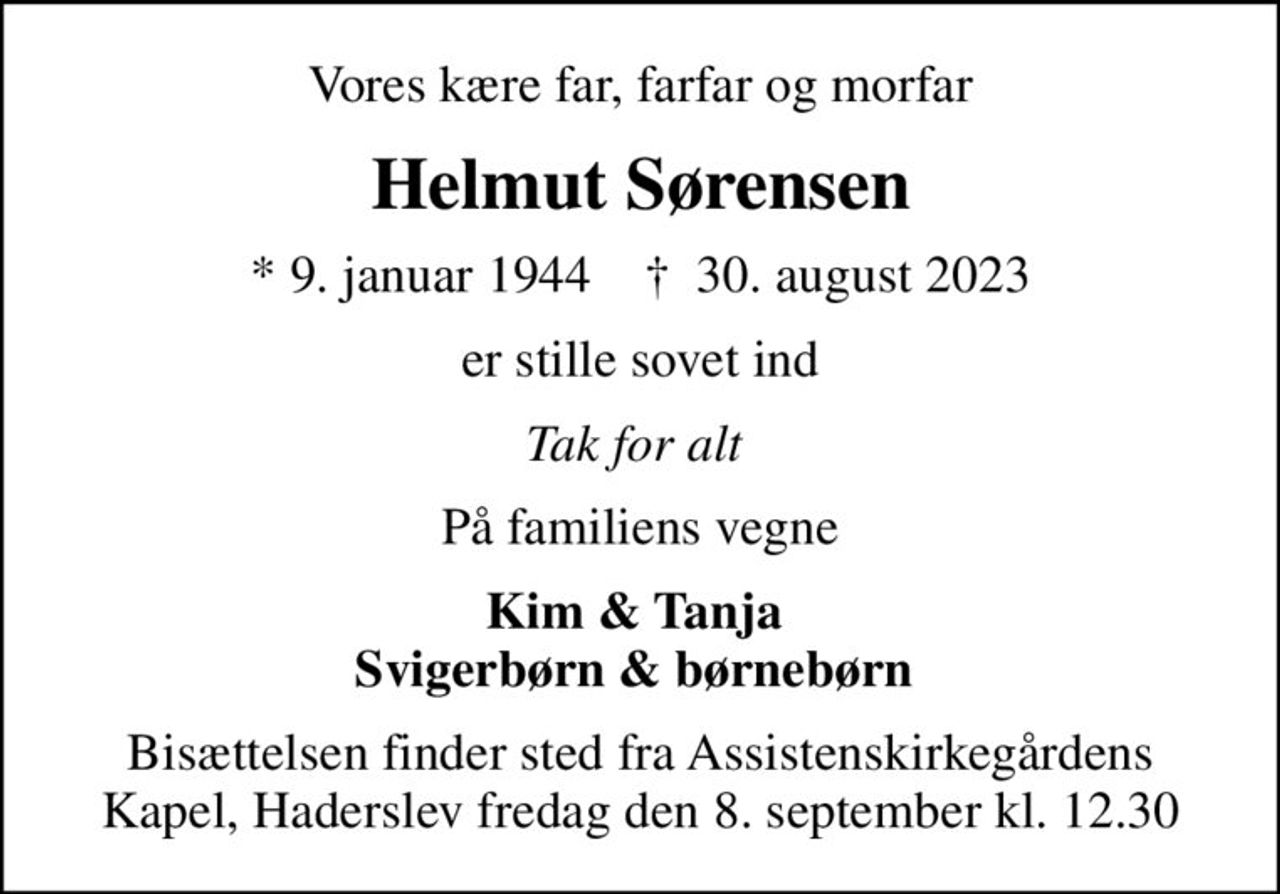 Vores kære far, farfar og morfar
Helmut Sørensen
* 9. januar 1944    ✝ 30. august 2023
er stille sovet ind
Tak for alt 
På familiens vegne
Kim & Tanja  Svigerbørn & børnebørn 
Bisættelsen finder sted fra Assistenskirkegårdens Kapel, Haderslev  fredag den 8. september kl. 12.30