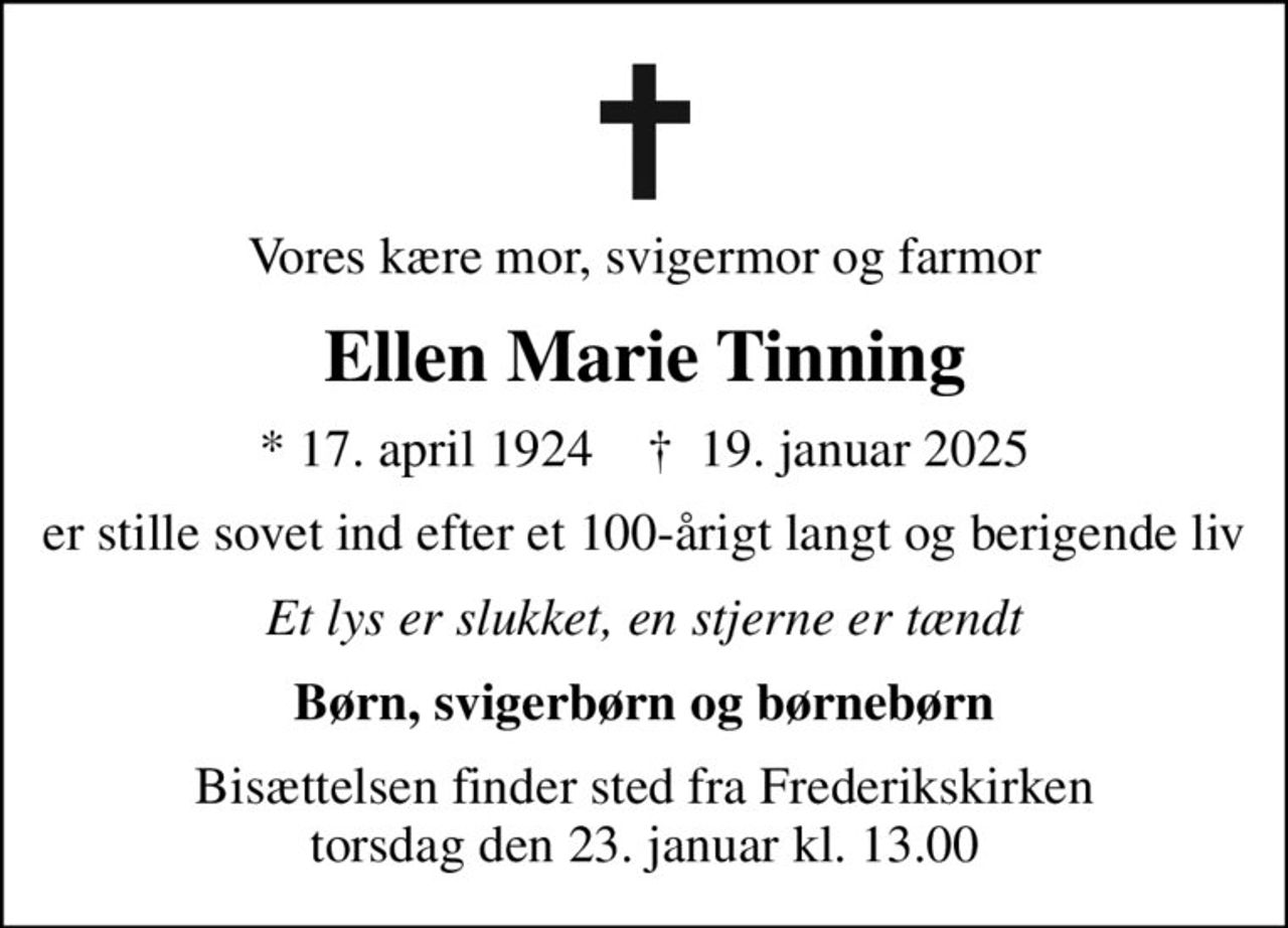 Vores kære mor, svigermor og farmor
Ellen Marie Tinning
* 17. april 1924    ✝ 19. januar 2025
er stille sovet ind efter et 100-årigt langt og berigende liv
Et lys er slukket, en stjerne er tændt
Børn, svigerbørn og børnebørn
Bisættelsen finder sted fra Frederikskirken  torsdag den 23. januar kl. 13.00