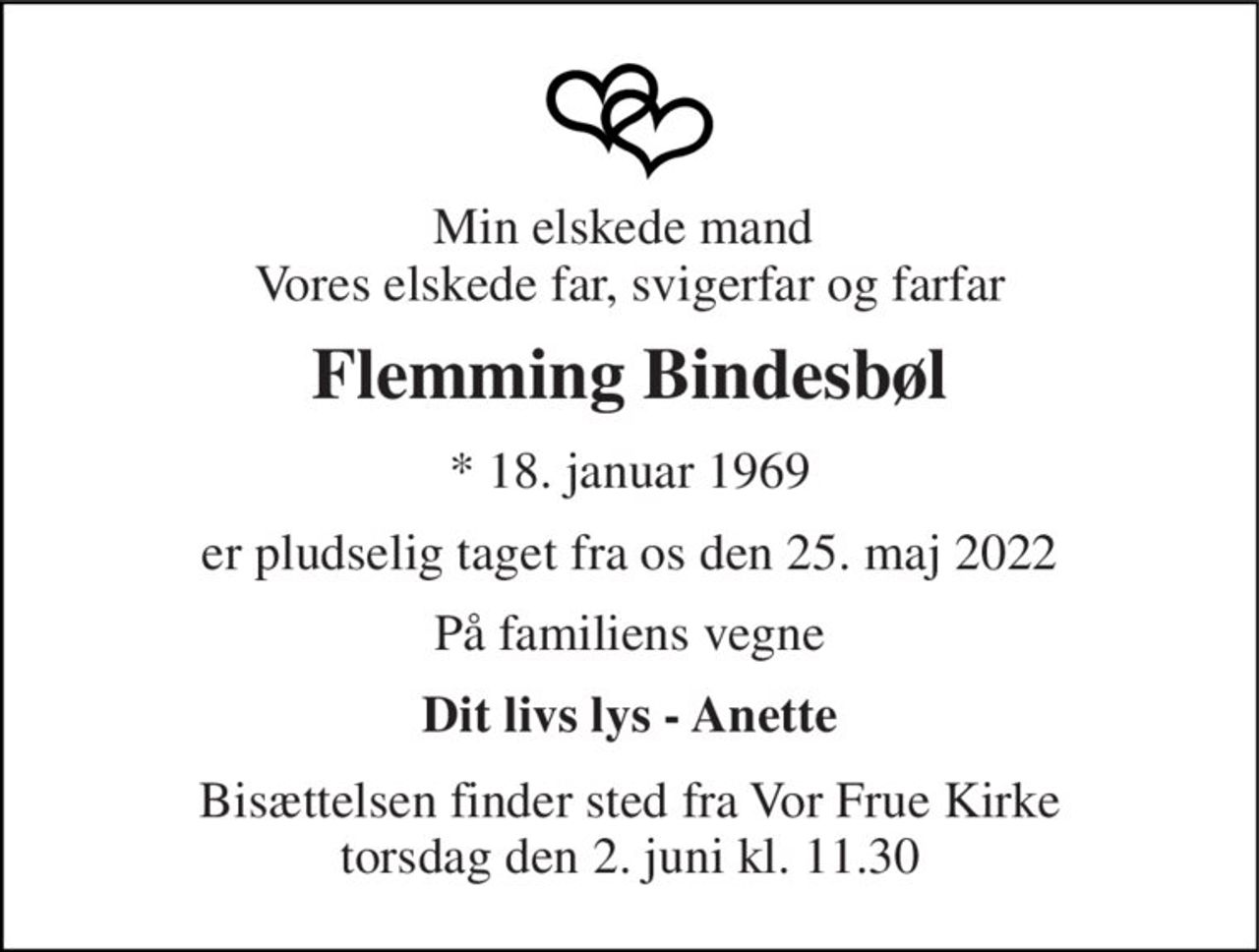 Min elskede mand  Vores elskede far, svigerfar og farfar 
Flemming Bindesbøl 
* 18. januar 1969 
er pludselig taget fra os den 25. maj 2022 
På familiens vegne 
Dit livs lys - Anette 
Bisættelsen finder sted fra Vor Frue Kirke torsdag den 2. juni kl. 11.30