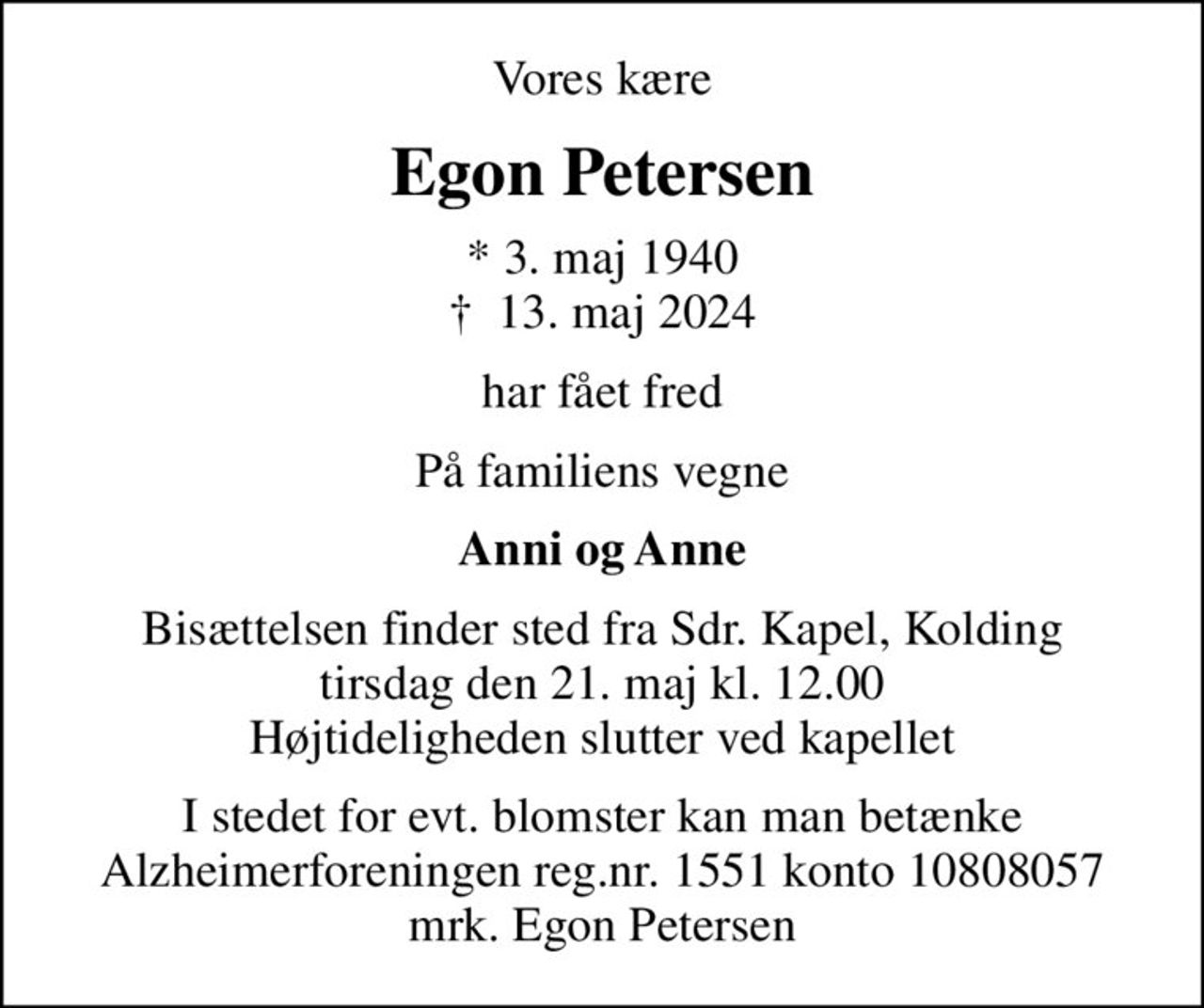 Vores kære
Egon Petersen
* 3. maj 1940
						✝ 13. maj 2024
har fået fred
På familiens vegne
Anni og Anne
Bisættelsen finder sted fra Sdr. Kapel, Kolding  tirsdag den 21. maj kl. 12.00  Højtideligheden slutter ved kapellet
I stedet for evt. blomster kan man betænke
					Alzheimerforeningen reg.nr.1551konto10808057mrk. Egon
					Petersen