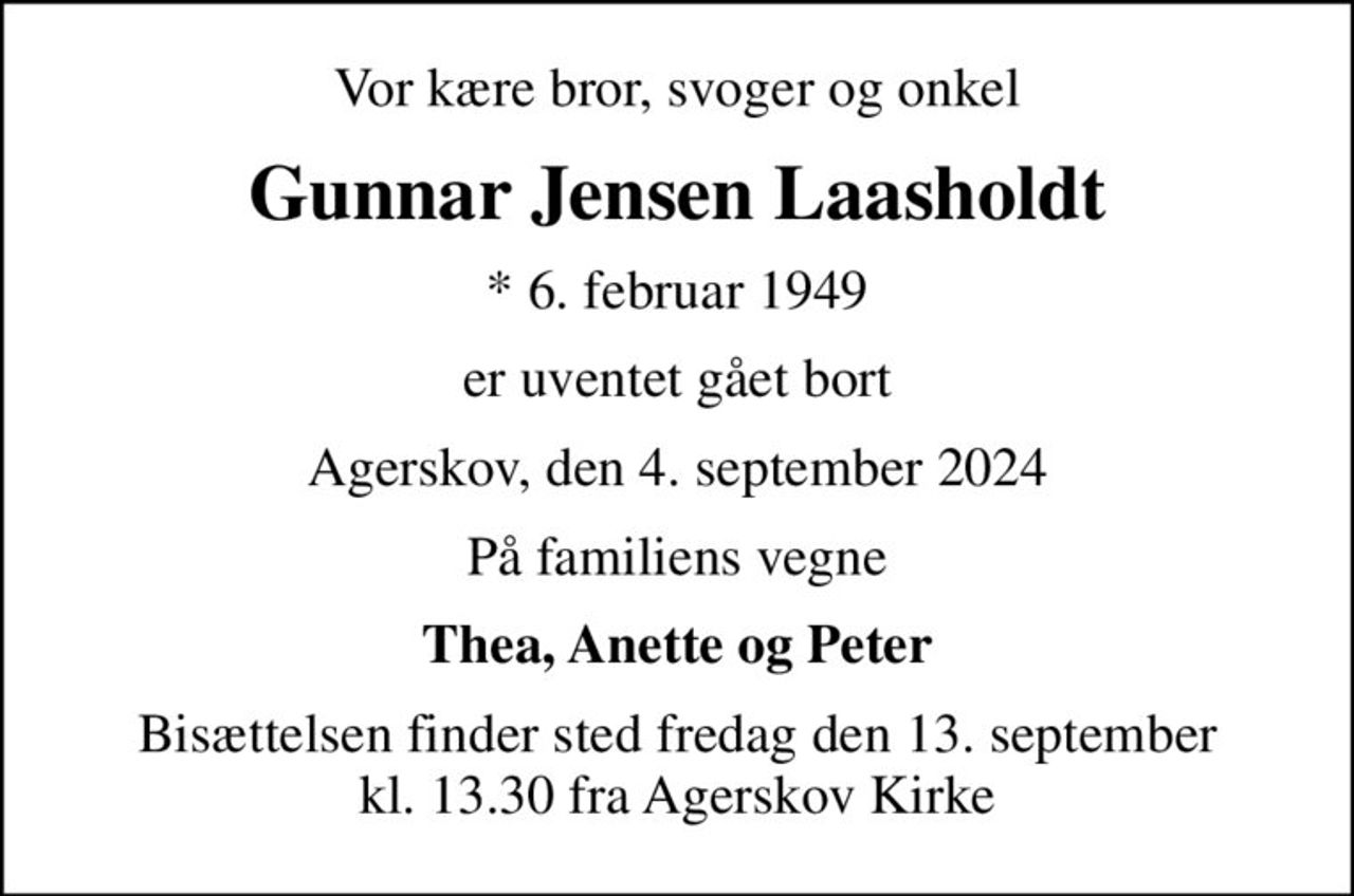 Vor kære bror, svoger og onkel
Gunnar Jensen Laasholdt
* 6. februar 1949
er uventet gået bort
Agerskov, den 4. september 2024
På familiens vegne
Thea, Anette og Peter
Bisættelsen finder sted fredag den 13. september kl. 13.30 fra Agerskov Kirke