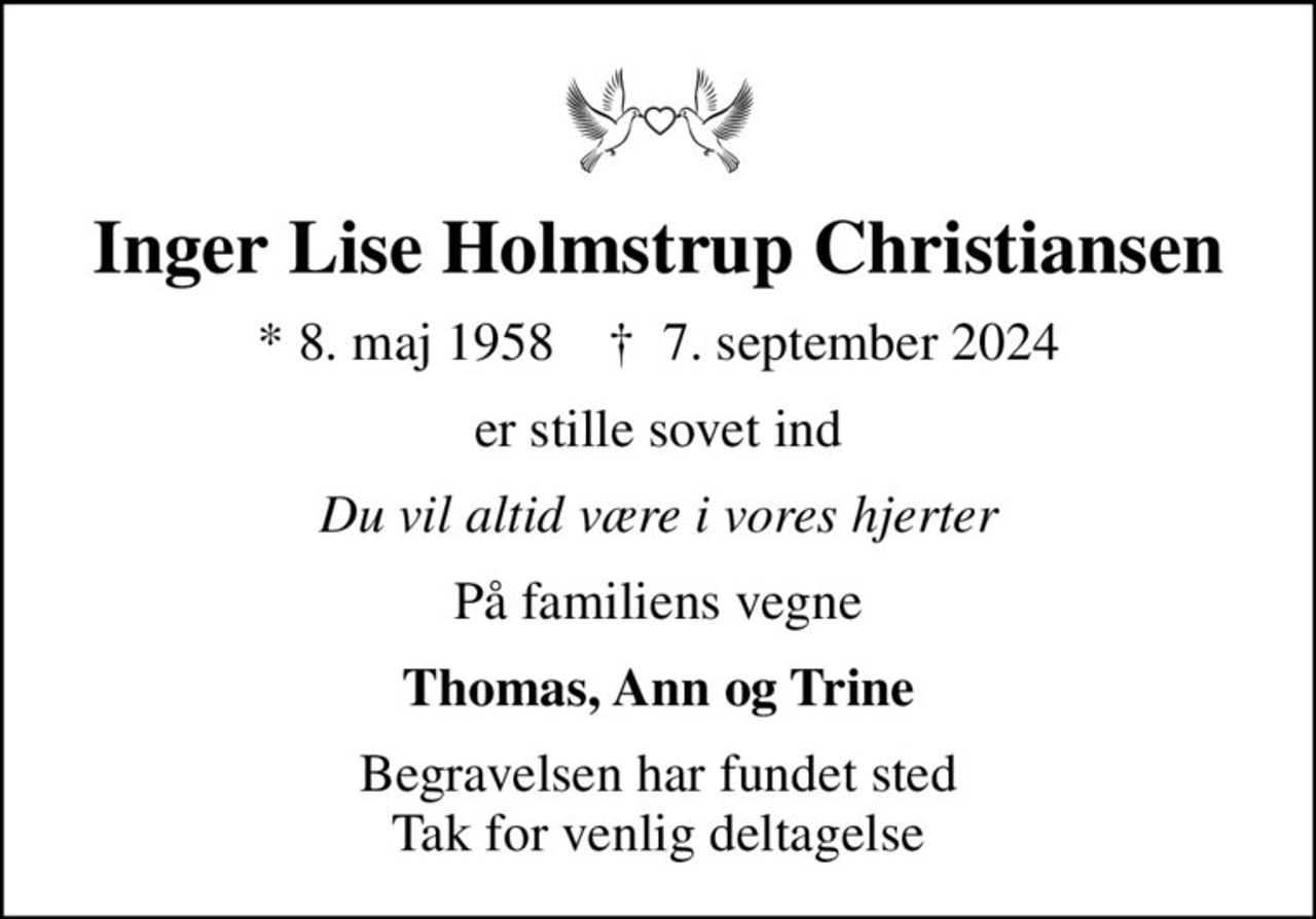 Inger Lise Holmstrup Christiansen
* 8. maj 1958    ✝ 7. september 2024
er stille sovet ind
Du vil altid være i vores hjerter
På familiens vegne
Thomas, Ann og Trine
Begravelsen har fundet sted Tak for venlig deltagelse