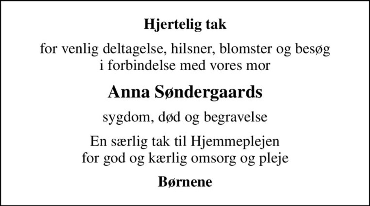 Hjertelig tak
for venlig deltagelse, hilsner, blomster og besøg i forbindelse med vores mor
Anna Søndergaards
sygdom, død og begravelse
En særlig tak til Hjemmeplejen for god og kærlig omsorg og pleje
Børnene