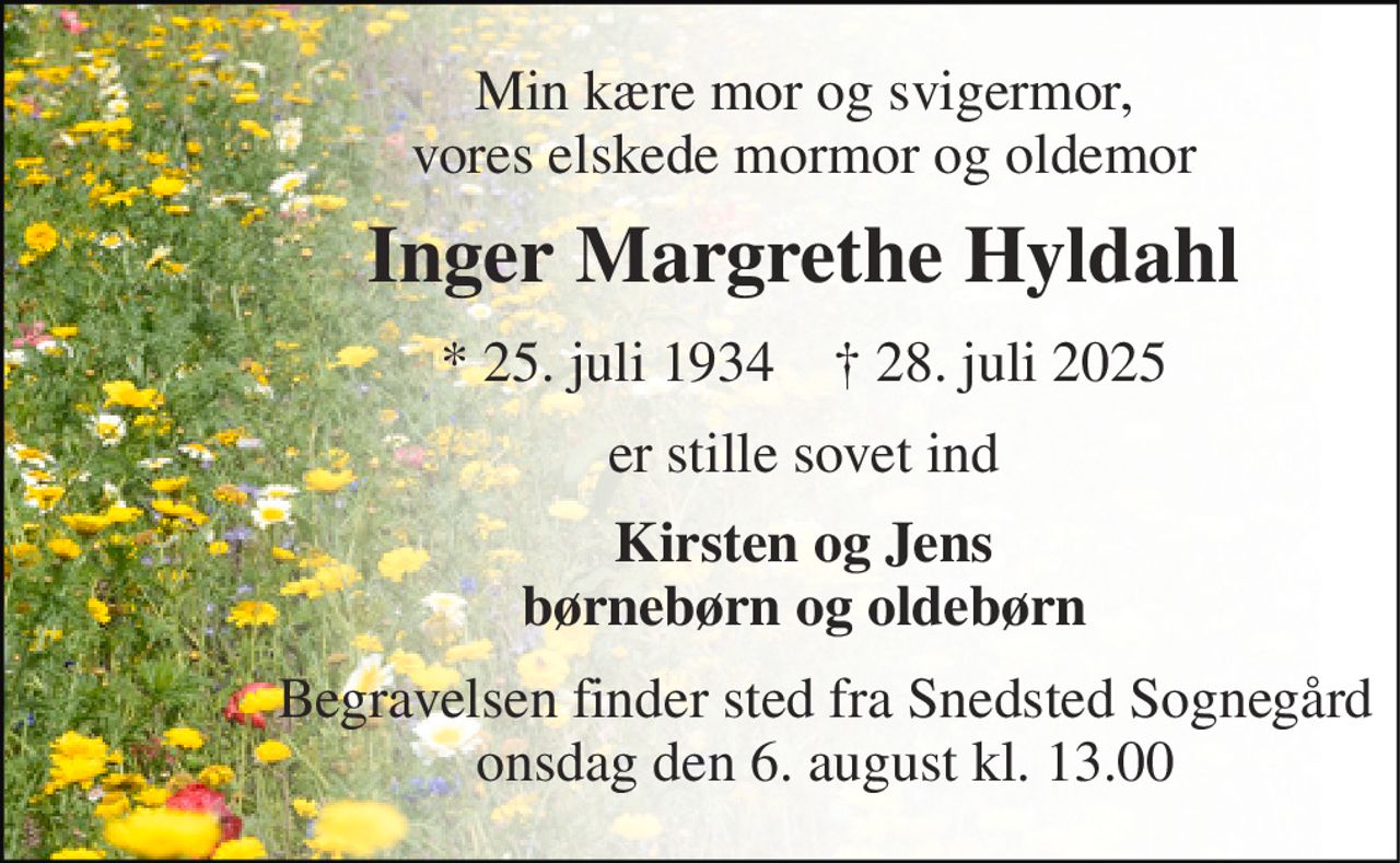 Min kære mor og svigermor, vores elskede mormor og oldemor 
Inger Margrethe Hyldahl 
*​ 25. juli 1934​    †​ 28. juli 2025 
er stille sovet ind 
Kirsten og Jens børnebørn og oldebørn 
Begravelsen finder sted fra Snedsted Sognegård onsdag den 6. august kl. 13.00