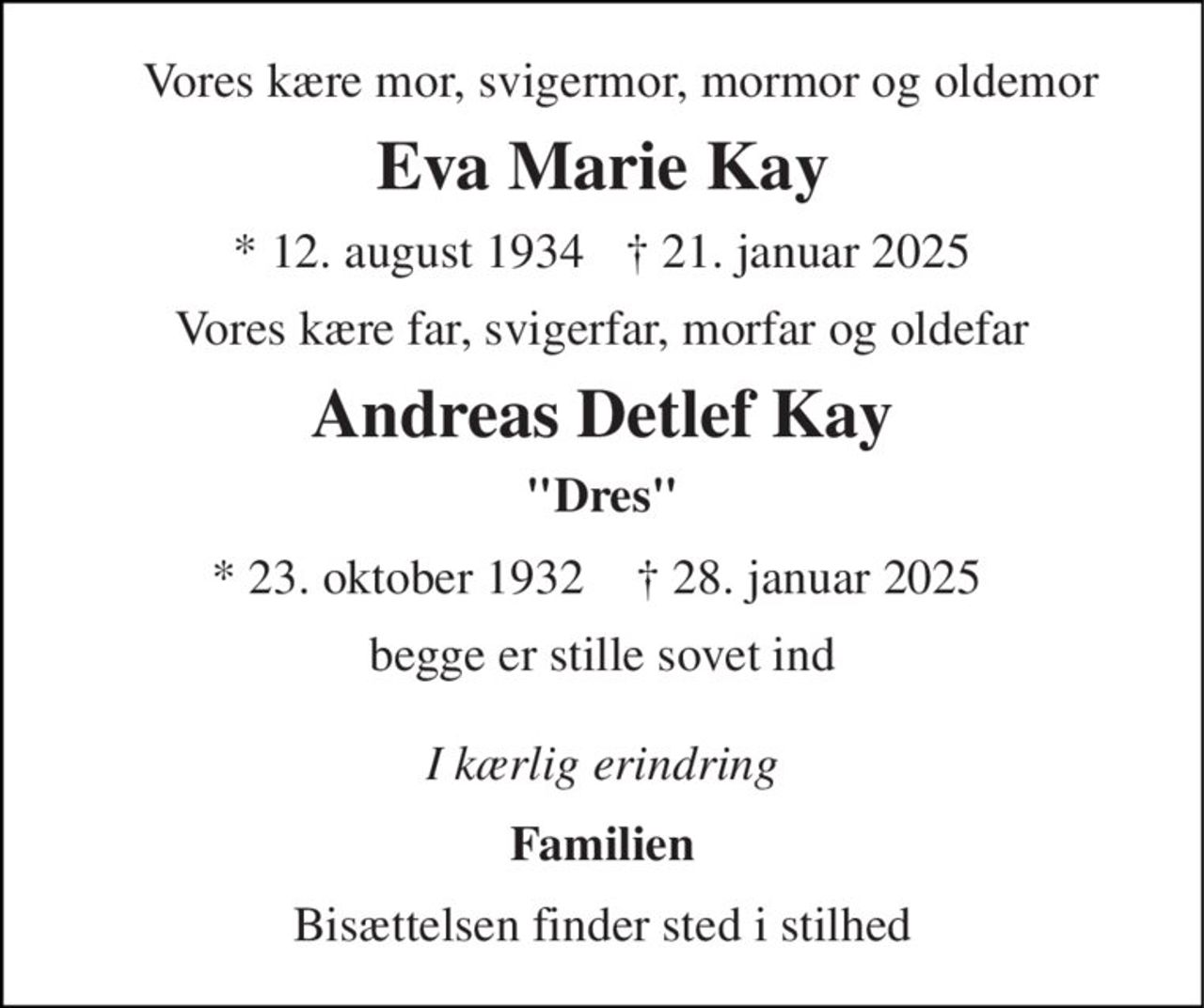 Vores kære mor, svigermor, mormor og oldemor 
Eva Marie Kay 
*​ 12. august 1934​ 
†​ 21. januar 2025​ 
Vores kære far, svigerfar, morfar og oldefar 
Andreas Detlef Kay 
"Dres" 
*​ 23. oktober 1932 
†​ 28. januar 2025 
begge er stille sovet ind  I kærlig erindring 
Familien 
Bisættelsen finder sted i stilhed