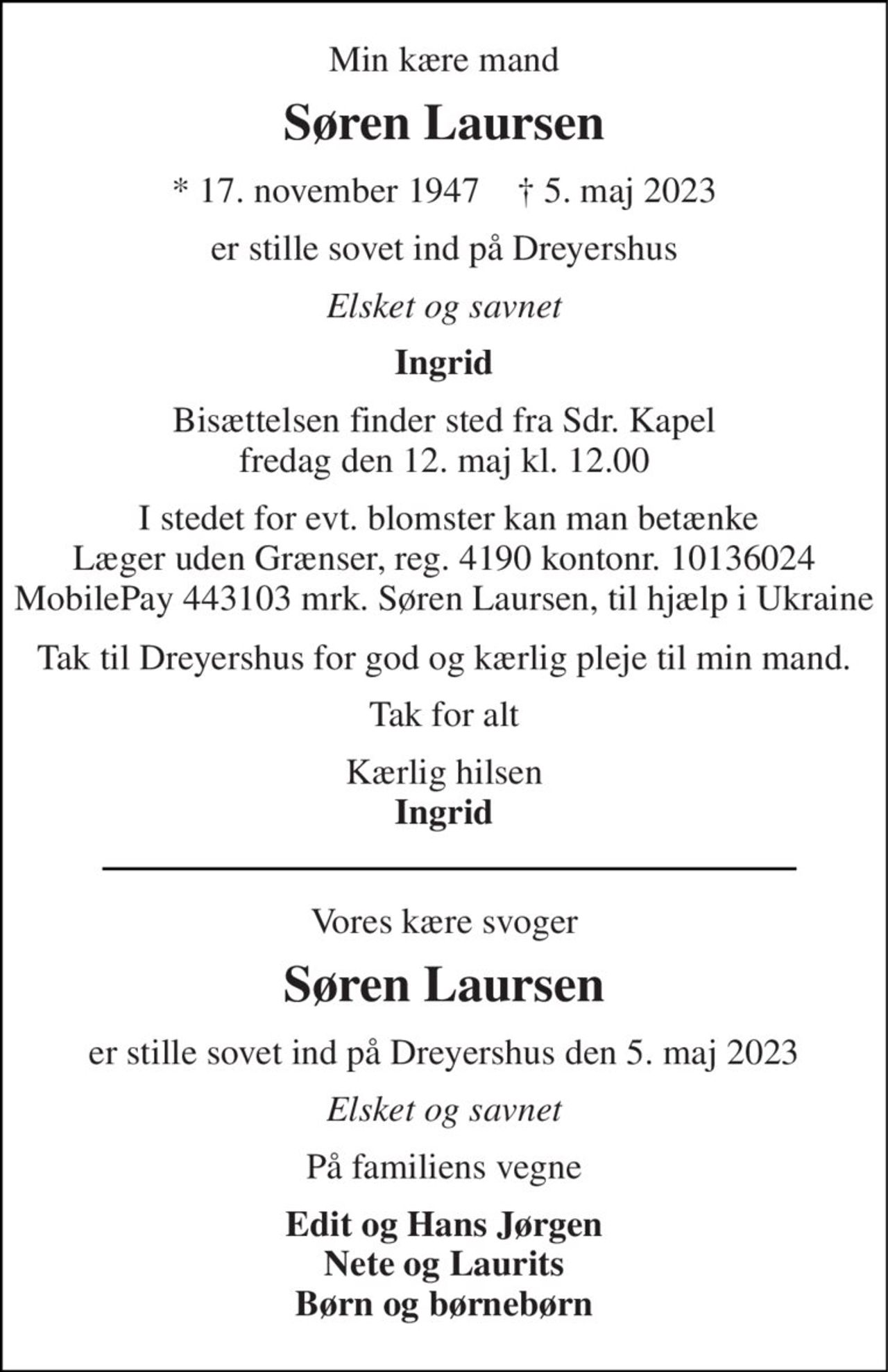 Min kære mand 
Søren Laursen 
*​ 17. november 1947​    †​ 5. maj 2023 
er stille sovet ind på Dreyershus 
Elsket og savnet 
Ingrid 
Bisættelsen​ finder sted fra Sdr. Kapel​ fredag den 12. maj​ kl. 12.00 
 I stedet for evt. blomster kan man betænke Læger uden Grænser, reg. 4190 kontonr. 10136024 MobilePay 443103 mrk. Søren Laursen, til hjælp i Ukraine 
Tak til Dreyershus for god og kærlig pleje til min mand. 
Tak for alt 
Kærlig hilsen Ingrid 
Vores kære svoger 
Søren Laursen​ 
er stille sovet ind på Dreyershus den 5. maj 2023 
Elsket og savnet 
På familiens vegne 
Edit og Hans Jørgen Nete og Laurits Børn og børnebørn