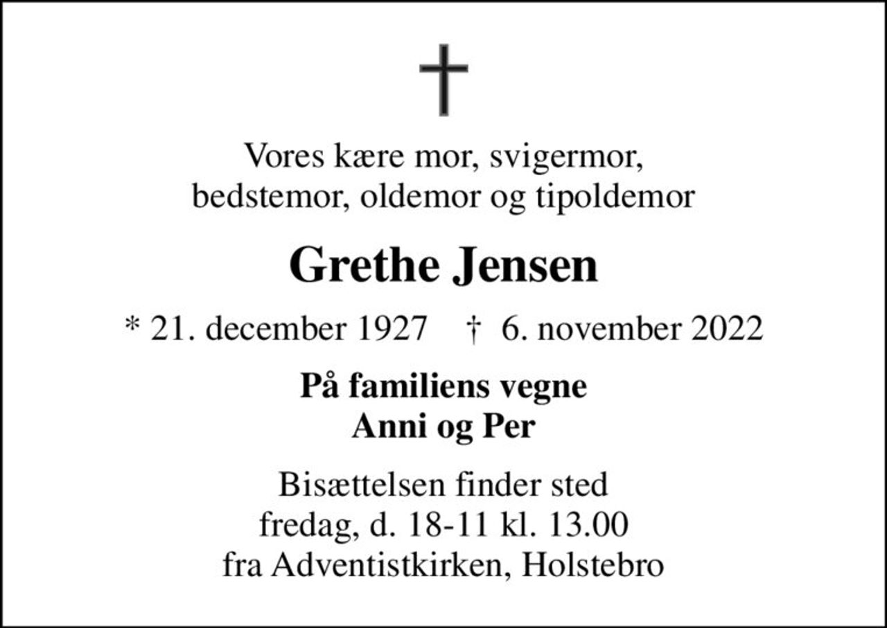 Vores kære mor, svigermor, bedstemor, oldemor og tipoldemor
Grethe Jensen
* 21. december 1927    ✝ 6. november 2022
På familiens vegne Anni og Per
Bisættelsen finder sted fredag, d. 18-11 kl. 13.00 fra Adventistkirken, Holstebro