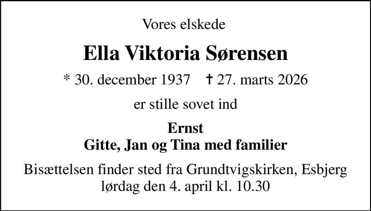 Vores elskede 
Ella Viktoria Sørensen
* 30. december 1937    ✝ 27. marts 2026
er stille sovet ind
Ernst Gitte, Jan og Tina med familier
Bisættelsen finder sted fra Grundtvigskirken, Esbjerg  lørdag den 4. april kl. 10.30