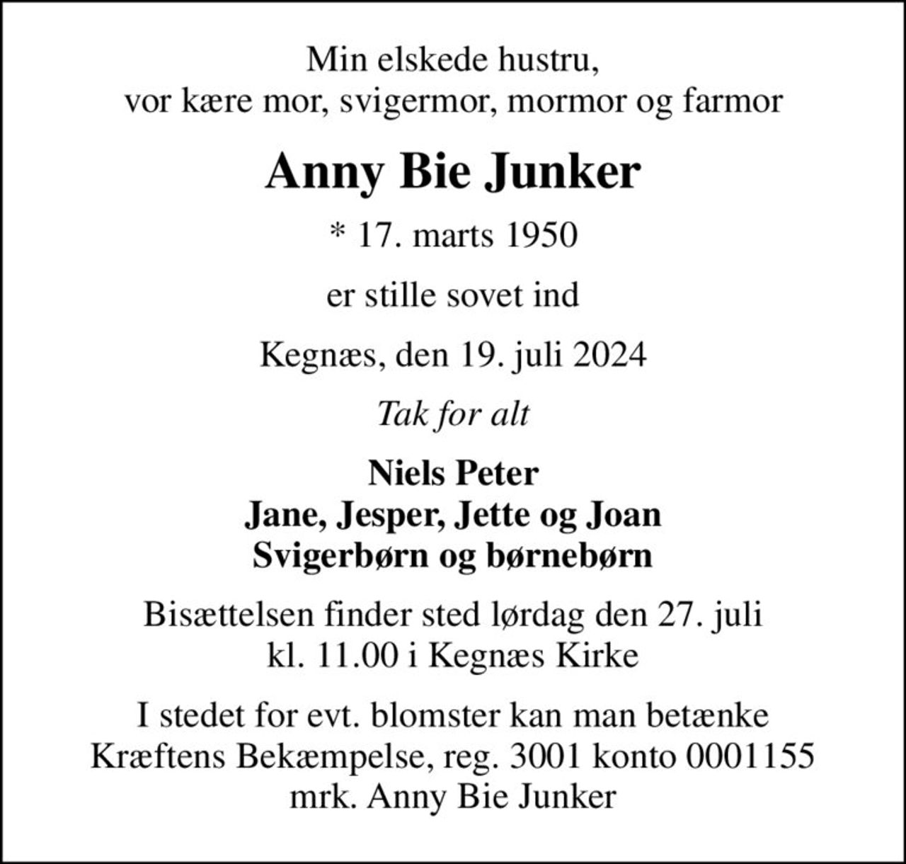Min elskede hustru, vor kære mor, svigermor, mormor og farmor
Anny Bie Junker
* 17. marts 1950
er stille sovet ind
Kegnæs, den 19. juli 2024
Tak for alt
Niels Peter Jane, Jesper, Jette og Joan Svigerbørn og børnebørn
Bisættelsen finder sted lørdag den 27. juli kl. 11.00 i Kegnæs Kirke
I stedet for evt. blomster kan man betænke
					Kræftens Bekæmpelse reg.3001konto0001155mrk. Anny Bie
					Junker