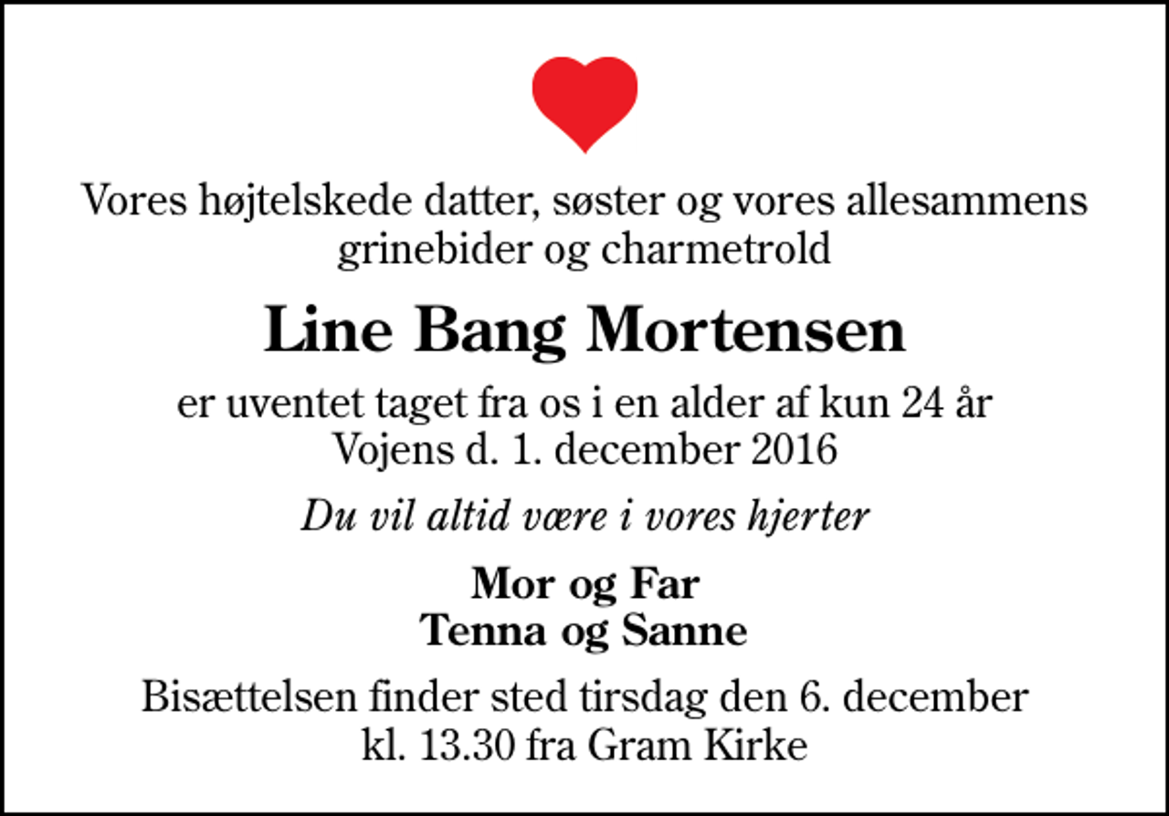<p>Vores højtelskede datter, søster og vores allesammens grinebider og charmetrold<br />Line Bang Mortensen<br />er uventet taget fra os i en alder af kun 24 år Vojens d. 1. december 2016<br />Du vil altid være i vores hjerter<br />Mor og Far Tenna og Sanne<br />Bisættelsen finder sted tirsdag den 6. december kl. 13.30 fra Gram Kirke</p>
