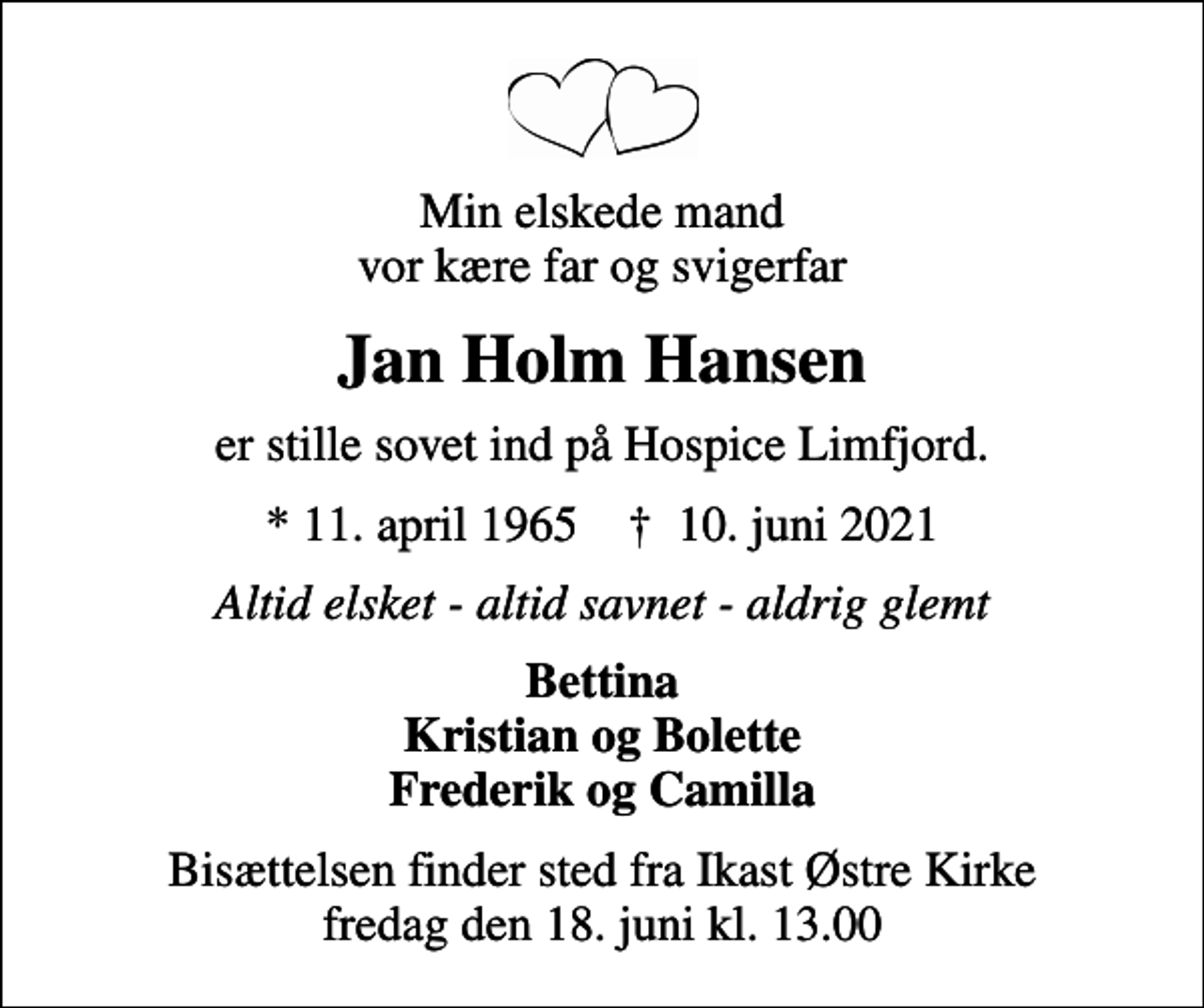<p>Min elskede mand vor kære far og svigerfar<br />Jan Holm Hansen<br />er stille sovet ind på Hospice Limfjord.<br />* 11. april 1965 ✝ 10. juni 2021<br />Altid elsket - altid savnet - aldrig glemt<br />Bettina Kristian og Bolette Frederik og Camilla<br />Bisættelsen finder sted fra Ikast Østre Kirke fredag den 18. juni kl. 13.00</p>