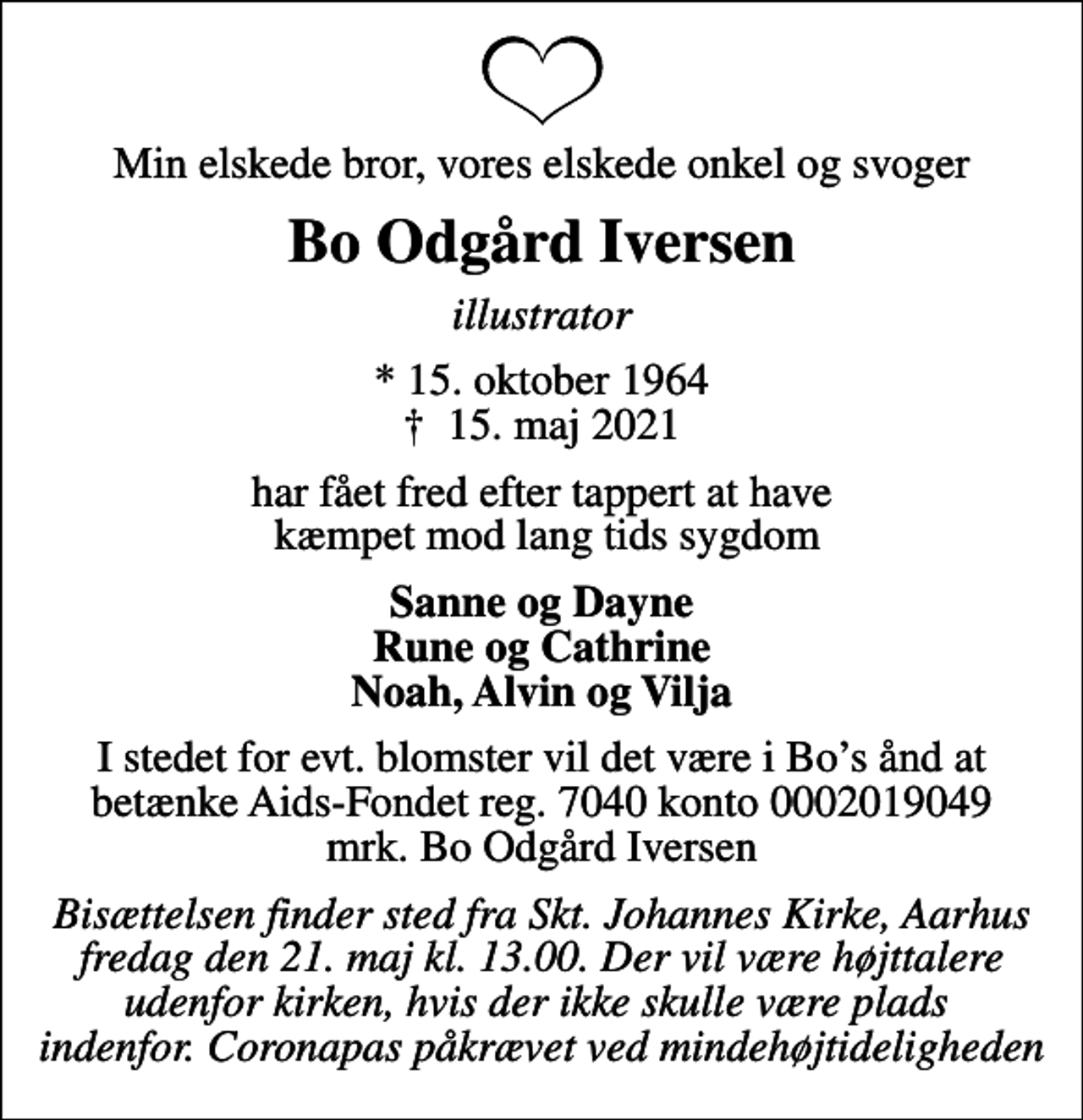 <p>Min elskede bror, vores elskede onkel og svoger<br />Bo Odgård Iversen<br />illustrator<br />* 15. oktober 1964<br />✝ 15. maj 2021<br />har fået fred efter tappert at have kæmpet mod lang tids sygdom<br />Sanne og Dayne Rune og Cathrine Noah, Alvin og Vilja<br />I stedet for evt. blomster vil det være i Bos ånd at betænke Aids-Fondet reg. 7040 konto 0002019049 mrk. Bo Odgård Iversen<br />Bisættelsen finder sted fra Skt. Johannes Kirke, Aarhus fredag den 21. maj kl. 13.00. Der vil være højttalere udenfor kirken, hvis der ikke skulle være plads indenfor. Coronapas påkrævet ved mindehøjtideligheden</p>