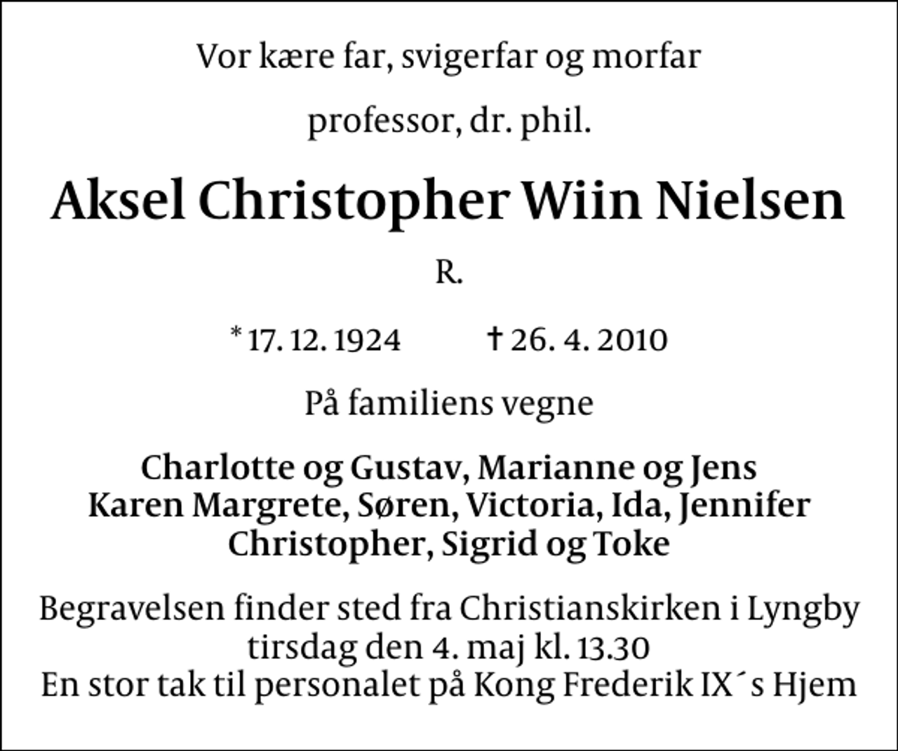 <p>Vor kære far, svigerfar og morfar<br />professor, dr. phil.<br />Aksel Christopher Wiin Nielsen<br />R.<br />* 17. 12. 1924 ✝ 26. 4. 2010<br />På familiens vegne<br />Charlotte og Gustav, Marianne og Jens Karen Margrete, Søren, Victoria, Ida, Jennifer Christopher, Sigrid og Toke<br />Begravelsen finder sted fra Christianskirken i Lyngby tirsdag den 4. maj kl. 13.30 En stor tak til personalet på Kong Frederik IX´s Hjem</p>