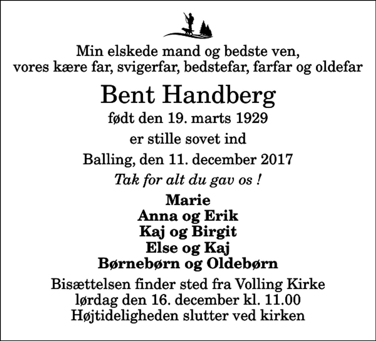 <p>Min elskede mand og bedste ven, vores kære far, svigerfar, bedstefar, farfar og oldefar<br />Bent Handberg<br />født den 19. marts 1929<br />er stille sovet ind<br />Balling, den 11. december 2017<br />Tak for alt du gav os !<br />Marie Anna og Erik Kaj og Birgit Else og Kaj Børnebørn og Oldebørn<br />Bisættelsen finder sted fra Volling Kirke lørdag den 16. december kl. 11.00 Højtideligheden slutter ved kirken</p>