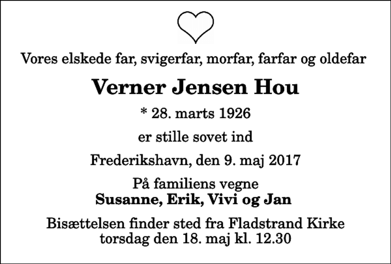 <p>Vores elskede far, svigerfar, morfar, farfar og oldefar<br />Verner Jensen Hou<br />* 28. marts 1926<br />er stille sovet ind<br />Frederikshavn, den 9. maj 2017<br />På familiens vegne<br />Susanne, Erik, Vivi og Jan<br />Bisættelsen finder sted fra Fladstrand Kirke torsdag den 18. maj kl. 12.30</p>