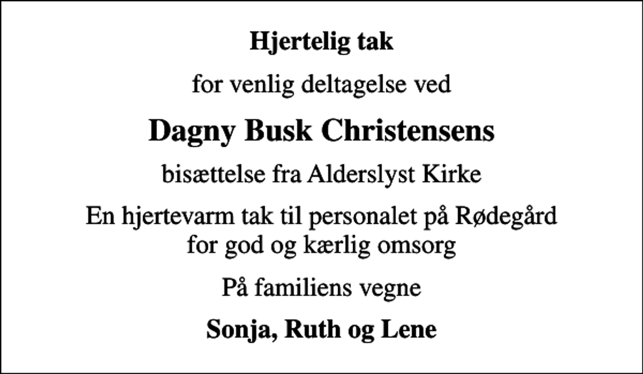 <p>Hjertelig tak<br />for venlig deltagelse ved<br />Dagny Busk Christensens<br />bisættelse fra Alderslyst Kirke<br />En hjertevarm tak til personalet på Rødegård for god og kærlig omsorg<br />På familiens vegne<br />Sonja, Ruth og Lene</p>