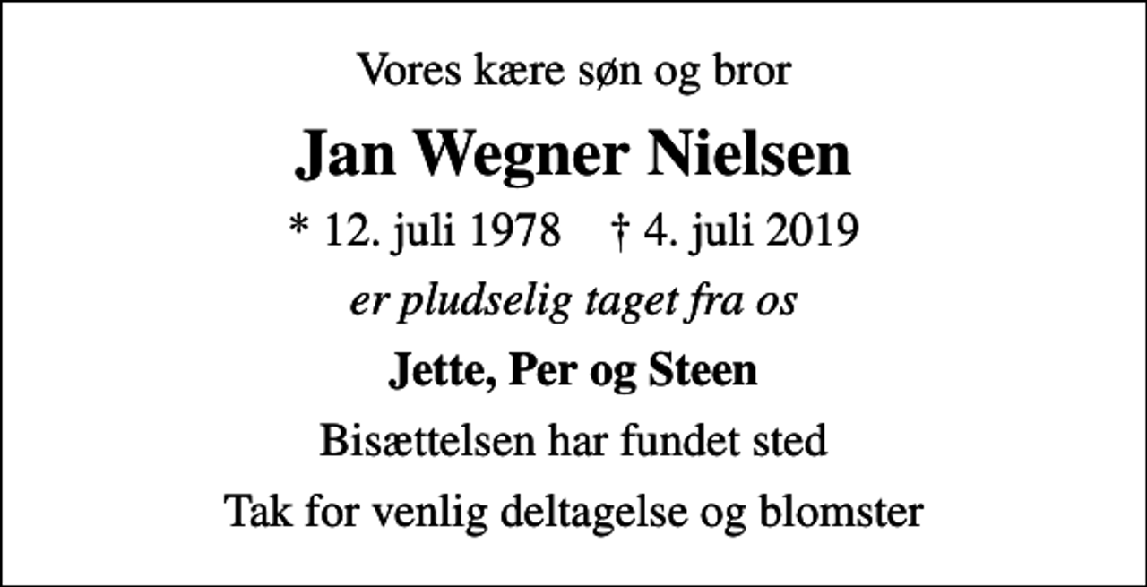 <p>Vores kære søn og bror<br />Jan Wegner Nielsen<br />* 12. juli 1978 ✝ 4. juli 2019<br />er pludselig taget fra os<br />Jette, Per og Steen<br />Bisættelsen har fundet sted<br />Tak for venlig deltagelse og blomster</p>