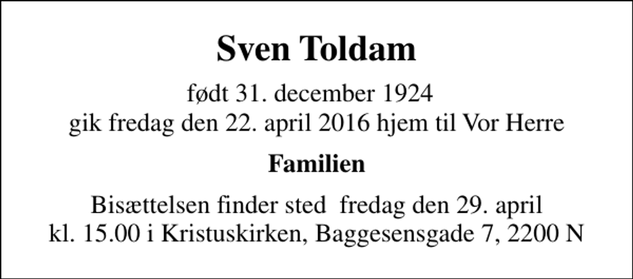 <p>Sven Toldam<br />født 31. december 1924 gik fredag den 22. april 2016 hjem til Vor Herre<br />Familien<br />Bisættelsen finder sted fredag den 29. april kl. 15.00 i Kristuskirken, Baggesensgade 7, 2200 N</p>