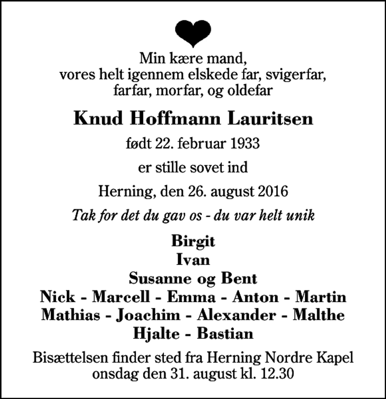 <p>Min kære mand, vores helt igennem elskede far, svigerfar, farfar, morfar, og oldefar<br />Knud Hoffmann Lauritsen<br />født 22. februar 1933<br />er stille sovet ind<br />Herning, den 26. august 2016<br />Tak for det du gav os - du var helt unik<br />Birgit Ivan Susanne og Bent Nick - Marcell - Emma - Anton - Martin Mathias - Joachim - Alexander - Malthe Hjalte - Bastian<br />Bisættelsen finder sted fra Herning Nordre Kapel onsdag den 31. august kl. 12.30</p>