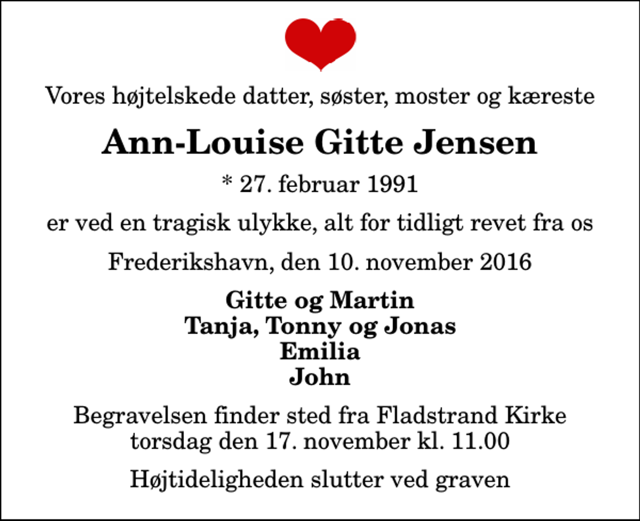 <p>Vores højtelskede datter, søster, moster og kæreste<br />Ann-Louise Gitte Jensen<br />* 27. februar 1991<br />er ved en tragisk ulykke, alt for tidligt revet fra os<br />Frederikshavn, den 10. november 2016<br />Gitte og Martin Tanja, Tonny og Jonas Emilia John<br />Begravelsen finder sted fra Fladstrand Kirke torsdag den 17. november kl. 11.00 Højtideligheden slutter ved graven</p>