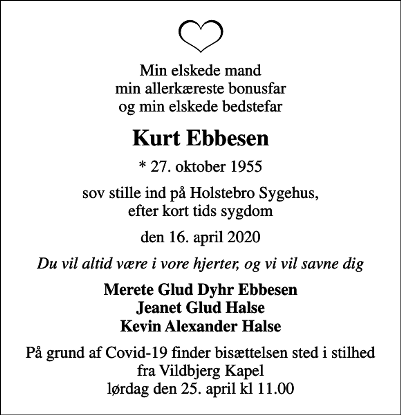 <p>Min elskede mand min allerkæreste bonusfar og min elskede bedstefar<br />Kurt Ebbesen<br />* 27. oktober 1955<br />sov stille ind på Holstebro Sygehus, efter kort tids sygdom<br />den 16. april 2020<br />Du vil altid være i vore hjerter, og vi vil savne dig<br />Merete Glud Dyhr Ebbesen Jeanet Glud Halse Kevin Alexander Halse<br />På grund af Covid-19 finder bisættelsen sted i stilhed fra Vildbjerg Kapel lørdag den 25. april kl 11.00</p>