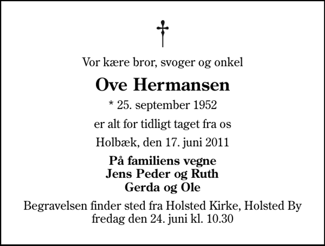 <p>Vor kære bror, svoger og onkel<br />Ove Hermansen<br />* 25. september 1952<br />er alt for tidligt taget fra os<br />Holbæk, den 17. juni 2011<br />På familiens vegne Jens Peder og Ruth Gerda og Ole<br />Begravelsen finder sted fra Holsted Kirke, Holsted By fredag den 24. juni kl. 10.30</p>
