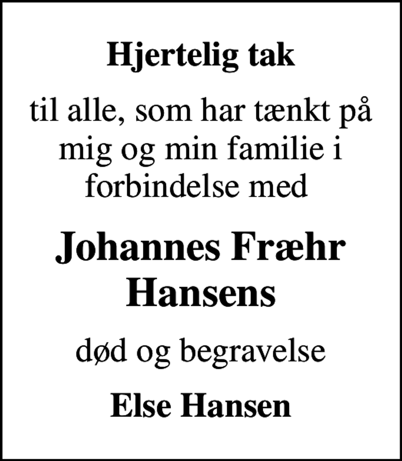 <p>Hjertelig tak<br />til alle, som har tænkt på mig og min familie i forbindelse med<br />Johannes Fræhr Hansens<br />død og begravelse<br />Else Hansen</p>