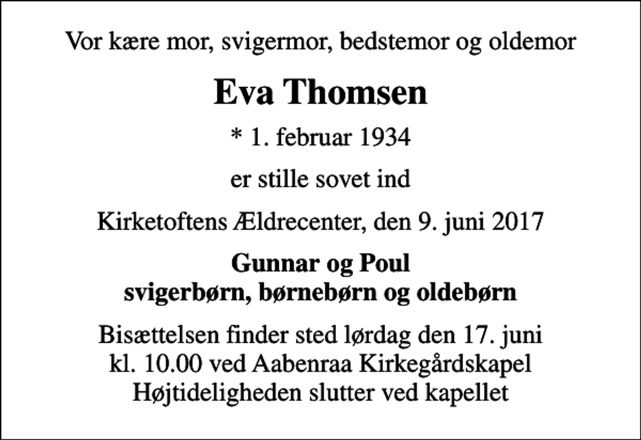<p>Vor kære mor, svigermor, bedstemor og oldemor<br />Eva Thomsen<br />* 1. februar 1934<br />er stille sovet ind<br />Kirketoftens Ældrecenter, den 9. juni 2017<br />Gunnar og Poul svigerbørn, børnebørn og oldebørn<br />Bisættelsen finder sted lørdag den 17. juni kl. 10.00 ved Aabenraa Kirkegårdskapel Højtideligheden slutter ved kapellet</p>