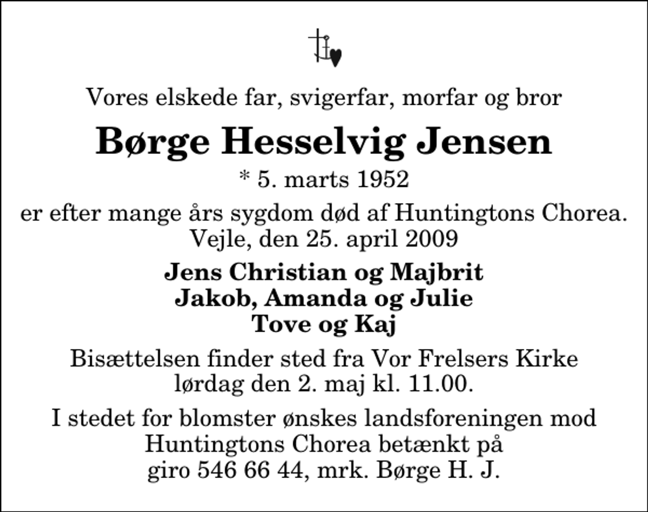 <p>Vores elskede far, svigerfar, morfar og bror<br />Børge Hesselvig Jensen<br />* 5. marts 1952<br />er efter mange års sygdom død af Huntingtons Chorea. Vejle, den 25. april 2009<br />Jens Christian og Majbrit Jakob, Amanda og Julie Tove og Kaj<br />Bisættelsen finder sted fra Vor Frelsers Kirke lørdag den 2. maj kl. 11.00<br />I stedet for blomster ønskes landsforeningen mod Huntingtons Chorea betænkt på giro 546 66 44, mrk. Børge H. J.</p>