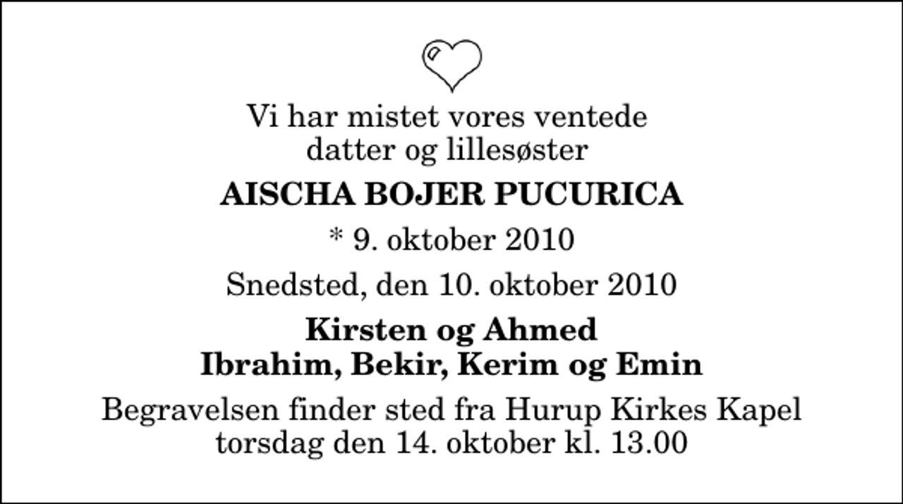 <p>Vi har mistet vores ventede datter og lillesøster<br />Aischa Bojer Pucurica<br />* 9. oktober 2010<br />Snedsted, den 10. oktober 2010<br />Kirsten og Ahmed Ibrahim, Bekir, Kerim og Emin<br />Begravelsen finder sted fra Hurup Kirkes Kapel torsdag den 14. oktober kl. 13.00</p>