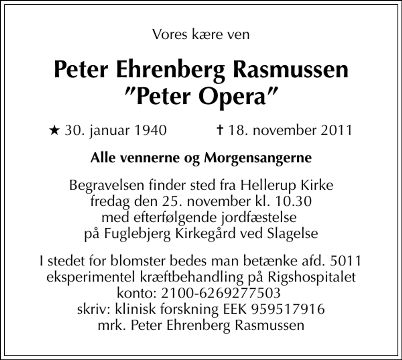 <p>Vores kære ven<br />Peter Ehrenberg Rasmussen Peter Opera<br />* 30. januar 1940 ✝ 18. november 2011<br />Alle vennerne og Morgensangerne<br />Begravelsen finder sted fra Hellerup Kirke fredag den 25. november kl. 10.30 med efterfølgende jordfæstelse på Fuglebjerg Kirkegård ved Slagelse<br />I stedet for blomster bedes man betænke afd. 5011 eksperimentel kræftbehandling på Rigshospitalet konto: 2100-6269277503 skriv: klinisk forskning EEK 959517916 mrk. Peter Ehrenberg Rasmussen</p>