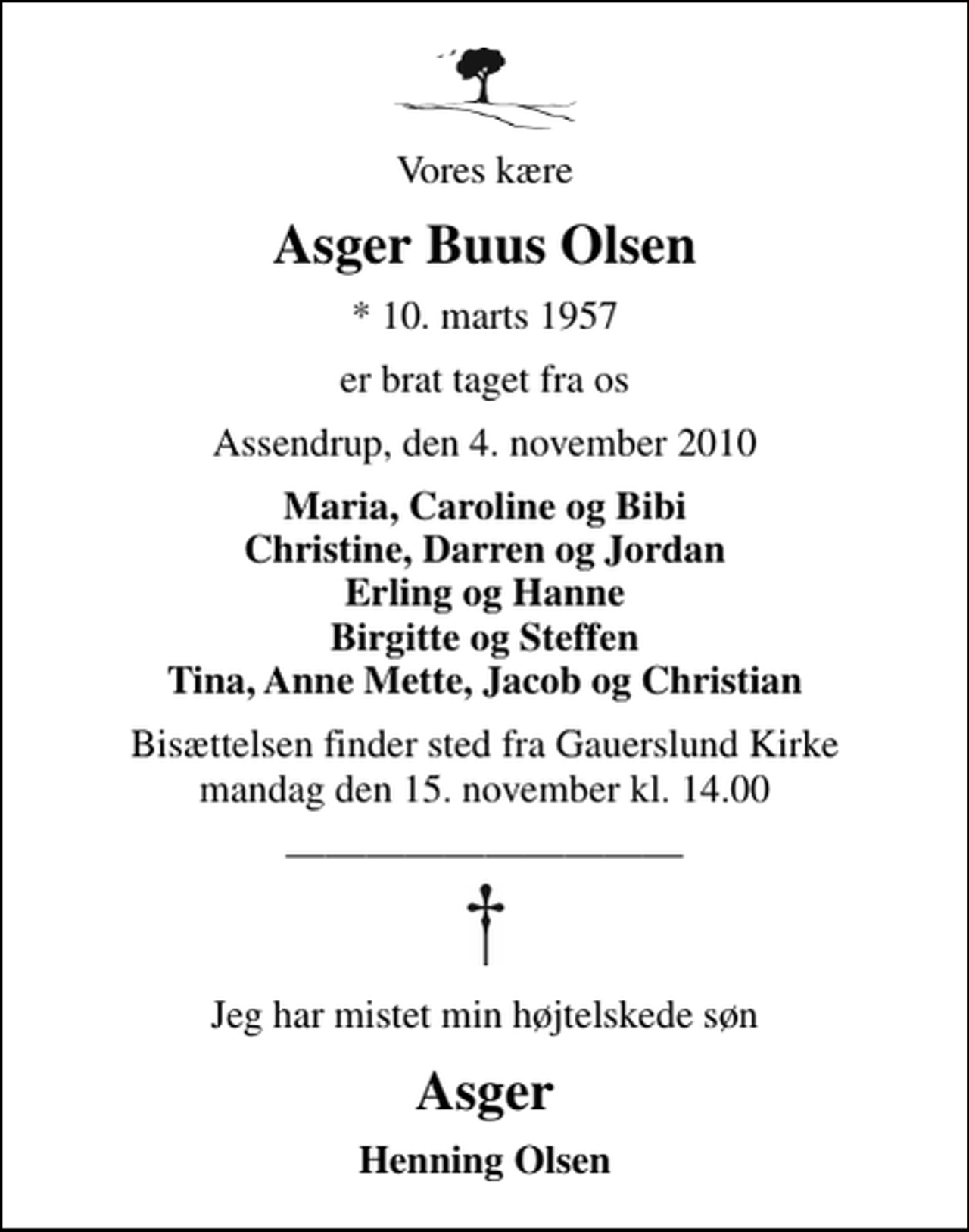 <p>Vores kære<br />Asger Buus Olsen<br />* 10. marts 1957<br />er brat taget fra os<br />Assendrup, den 4. november 2010<br />Maria, Caroline og Bibi Christine, Darren og Jordan Erling og Hanne Birgitte og Steffen Tina, Anne Mette, Jacob og Christian<br />Bisættelsen finder sted fra Gauerslund Kirke mandag den 15. november kl. 14.00<br />Jeg har mistet min højtelskede søn<br />Asger<br />Henning Olsen</p>
