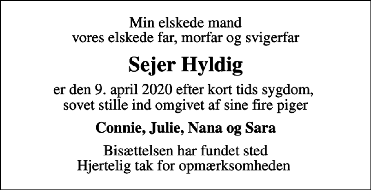 <p>Min elskede mand vores elskede far, morfar og svigerfar<br />Sejer Hyldig<br />er den 9. april 2020 efter kort tids sygdom, sovet stille ind omgivet af sine fire piger<br />Connie, Julie, Nana og Sara<br />Bisættelsen har fundet sted Hjertelig tak for opmærksomheden</p>