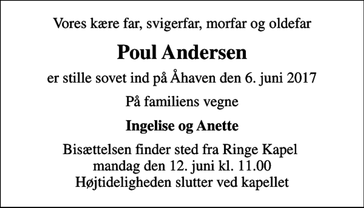 <p>Vores kære far, svigerfar, morfar og oldefar<br />Poul Andersen<br />er stille sovet ind på Åhaven den 6. juni 2017<br />På familiens vegne<br />Ingelise og Anette<br />Bisættelsen finder sted fra Ringe Kapel mandag den 12. juni kl. 11.00 Højtideligheden slutter ved kapellet</p>