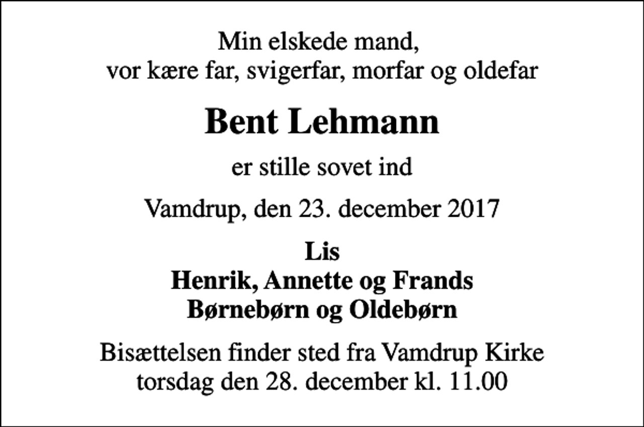 <p>Min elskede mand, vor kære far, svigerfar, morfar og oldefar<br />Bent Lehmann<br />er stille sovet ind<br />Vamdrup, den 23. december 2017<br />Lis Henrik, Annette og Frands Børnebørn og Oldebørn<br />Bisættelsen finder sted fra Vamdrup Kirke torsdag den 28. december kl. 11.00</p>