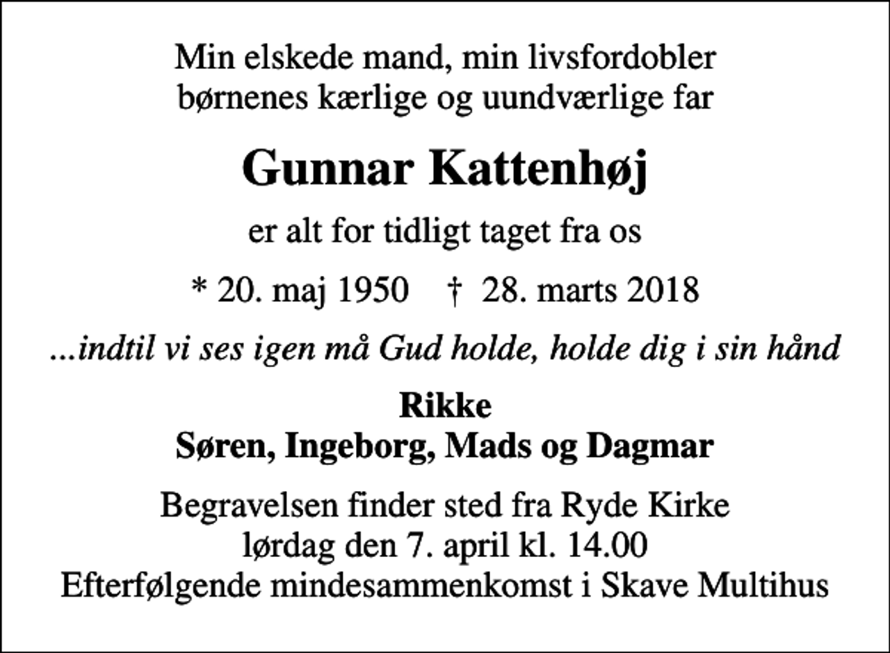 <p>Min elskede mand, min livsfordobler børnenes kærlige og uundværlige far<br />Gunnar Kattenhøj<br />er alt for tidligt taget fra os<br />* 20. maj 1950 ✝ 28. marts 2018<br />...indtil vi ses igen må Gud holde, holde dig i sin hånd<br />Rikke Søren, Ingeborg, Mads og Dagmar<br />Begravelsen finder sted fra Ryde Kirke lørdag den 7. april kl. 14.00 Efterfølgende mindesammenkomst i Skave Multihus</p>