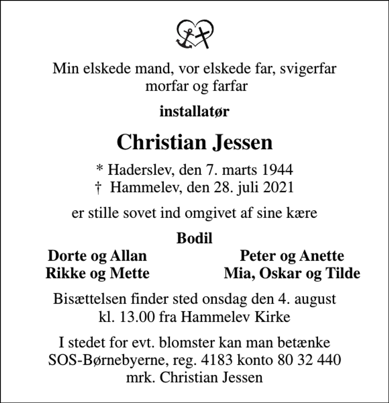 <p>Min elskede mand, vor elskede far, svigerfar morfar og farfar<br />installatør<br />Christian Jessen<br />* Haderslev, den 7. marts 1944<br />✝ Hammelev, den 28. juli 2021<br />er stille sovet ind omgivet af sine kære<br />Bodil<br />Dorte og Allan<br />Peter og Anette<br />Rikke og Mette<br />Mia, Oskar og Tilde<br />Bisættelsen finder sted onsdag den 4. august kl. 13.00 fra Hammelev Kirke<br />I stedet for evt. blomster kan man betænke<br />SOS-Børnebyerne reg.4183konto8032440mrk. Christian<br />Jessen</p>