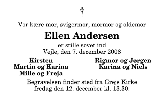 <p>Vor kære mor, svigermor, mormor og oldemor<br />Ellen Andersen<br />er stille sovet ind Vejle, den 7. december 2008<br />Kirsten<br />Rigmor og Jørgen<br />Martin og Karina<br />Karina og Niels<br />Mille og Freja<br />Begravelsen finder sted fra Grejs Kirke fredag den 12. december kl. 13.30</p>