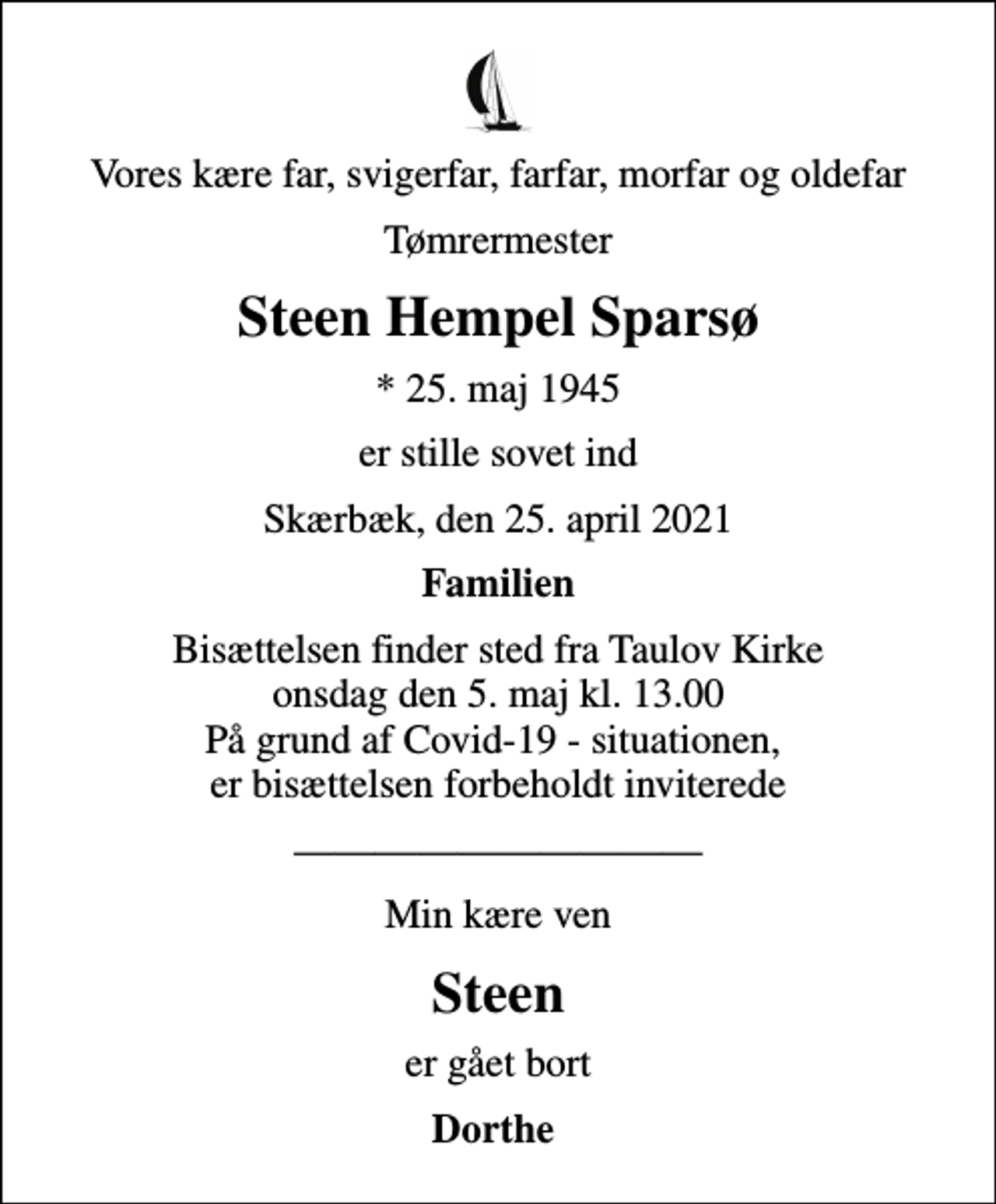 <p>Vores kære far, svigerfar, farfar, morfar og oldefar<br />Tømrermester<br />Steen Hempel Sparsø<br />* 25. maj 1945<br />er stille sovet ind<br />Skærbæk, den 25. april 2021<br />Familien<br />Bisættelsen finder sted fra Taulov Kirke onsdag den 5. maj kl. 13.00 På grund af Covid-19 - situationen, er bisættelsen forbeholdt inviterede<br />Min kære ven<br />Steen<br />er gået bort<br />Dorthe</p>