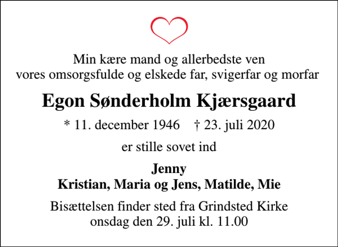 <p>Min kære mand og allerbedste ven vores omsorgsfulde og elskede far, svigerfar og morfar<br />Egon Sønderholm Kjærsgaard<br />* 11. december 1946 ✝ 23. juli 2020<br />er stille sovet ind<br />Jenny Kristian, Maria og Jens, Matilde, Mie<br />Bisættelsen finder sted fra Grindsted Kirke onsdag den 29. juli kl. 11.00</p>