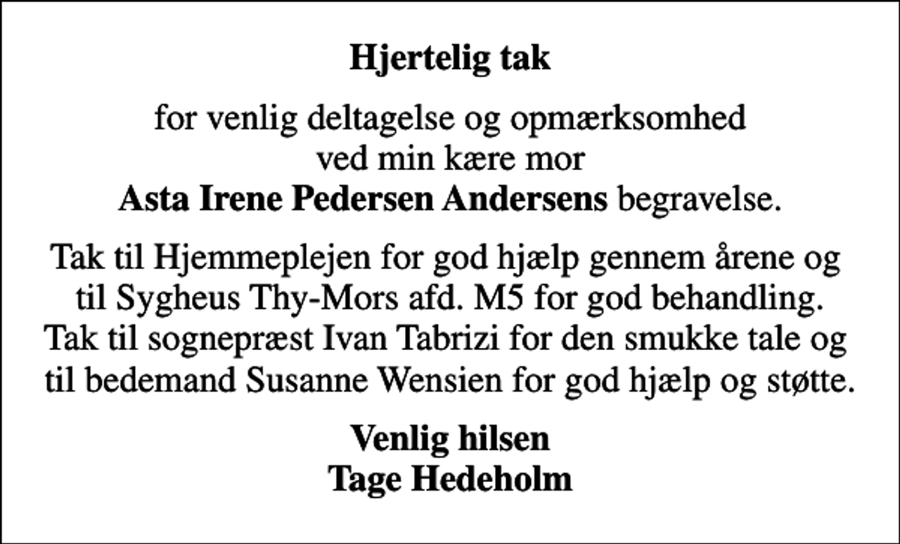 <p>Hjertelig tak<br />for venlig deltagelse og opmærksomhed ved min kære mor <em>Asta Irene Pedersen Andersens</em> begravelse.<br />Tak til Hjemmeplejen for god hjælp gennem årene og til Sygheus Thy-Mors afd. M5 for god behandling. Tak til sognepræst Ivan Tabrizi for den smukke tale og til bedemand Susanne Wensien for god hjælp og støtte.<br />Venlig hilsen Tage Hedeholm</p>