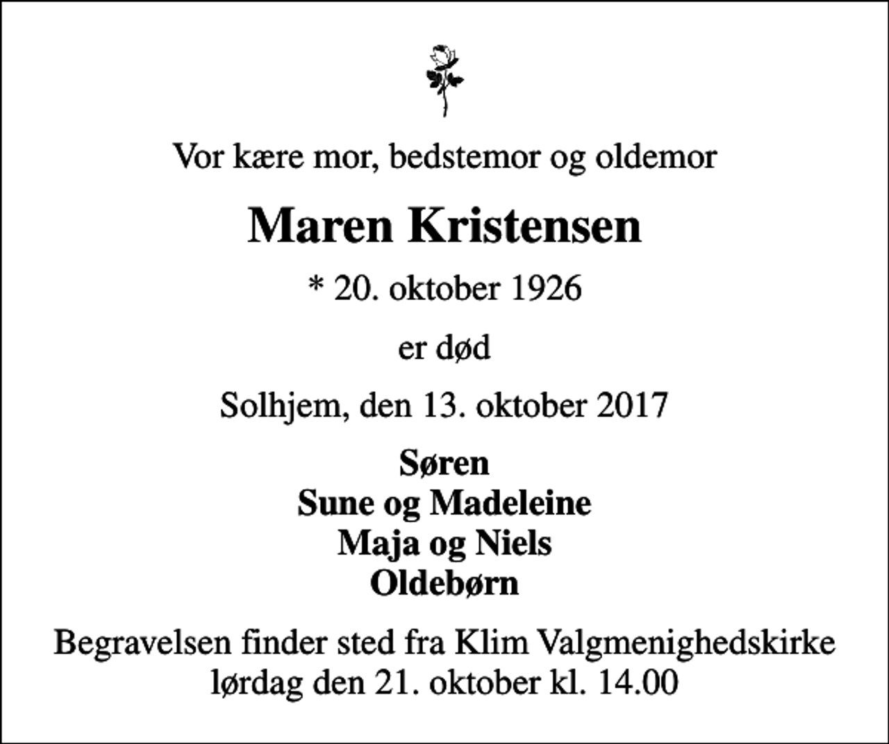 <p>Vor kære mor, bedstemor og oldemor<br />Maren Kristensen<br />* 20. oktober 1926<br />er død<br />Solhjem, den 13. oktober 2017<br />Søren Sune og Madeleine Maja og Niels Oldebørn<br />Begravelsen finder sted fra Klim Valgmenighedskirke lørdag den 21. oktober kl. 14.00</p>