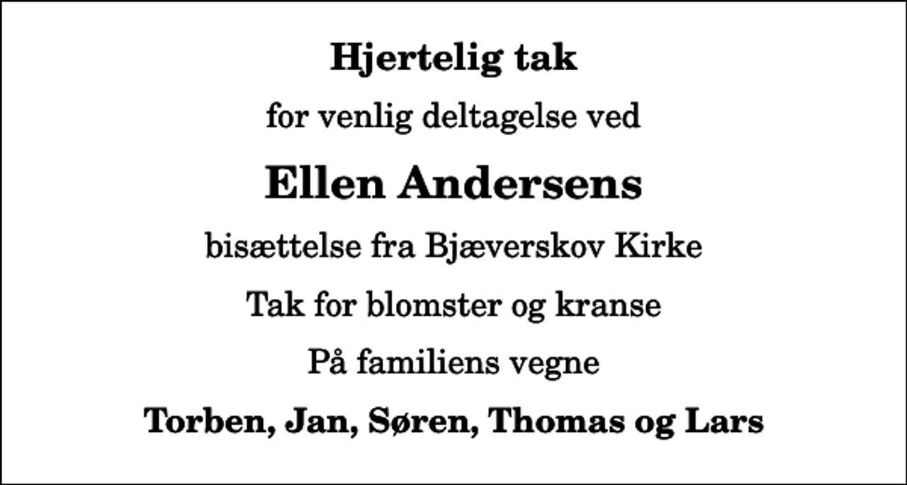 <p>Hjertelig tak<br />for venlig deltagelse ved<br />Ellen Andersens<br />bisættelse fra Bjæverskov Kirke<br />Tak for blomster og kranse<br />På familiens vegne<br />Torben, Jan, Søren, Thomas og Lars</p>