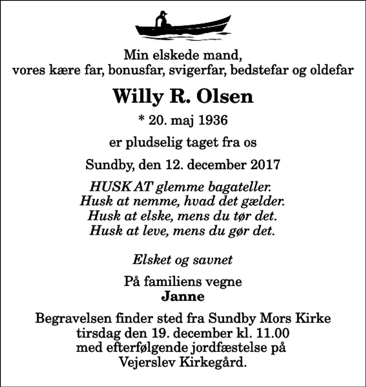 <p>Min elskede mand, vores kære far, bonusfar, svigerfar, bedstefar og oldefar<br />Willy R. Olsen<br />* 20. maj 1936<br />er pludselig taget fra os<br />Sundby, den 12. december 2017<br />HUSK AT glemme bagateller. Husk at nemme, hvad det gælder. Husk at elske, mens du tør det. Husk at leve, mens du gør det. Elsket og savnet<br />På familiens vegne<br />Janne<br />Begravelsen finder sted fra Sundby Mors Kirke tirsdag den 19. december kl. 11.00 med efterfølgende jordfæstelse på Vejerslev Kirkegård.</p>