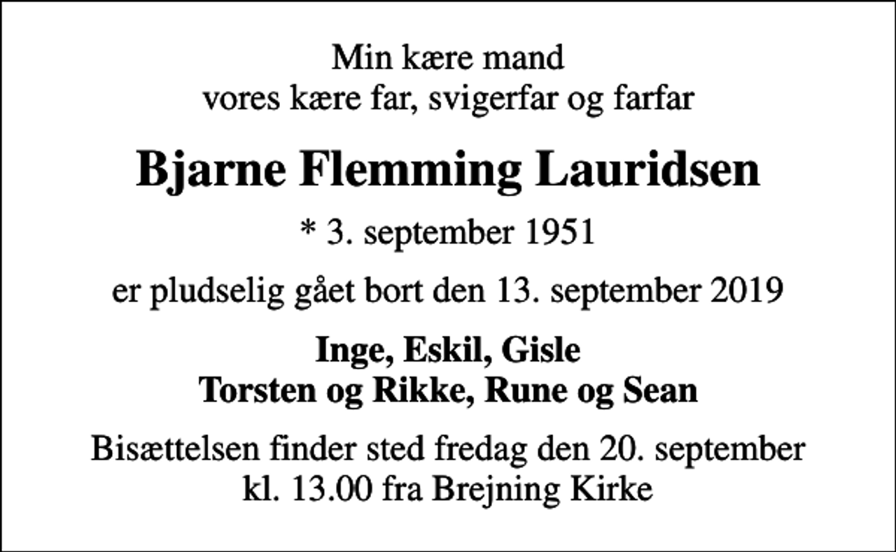 <p>Min kære mand vores kære far, svigerfar og farfar<br />Bjarne Flemming Lauridsen<br />* 3. september 1951<br />er pludselig gået bort den 13. september 2019<br />Inge, Eskil, Gisle Torsten og Rikke, Rune og Sean<br />Bisættelsen finder sted fredag den 20. september kl. 13.00 fra Brejning Kirke</p>