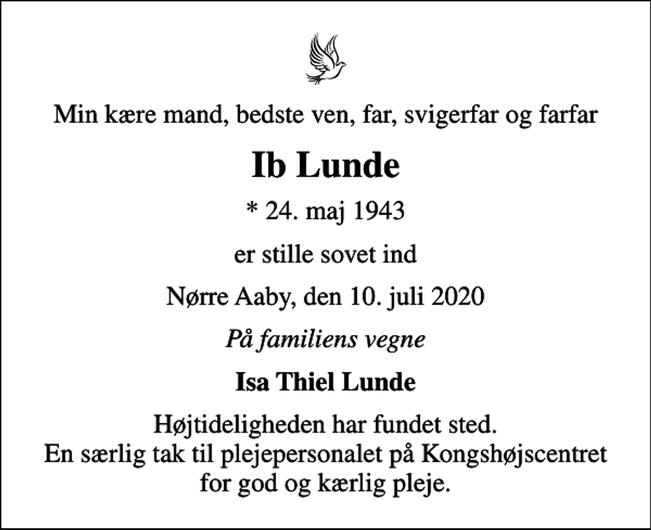 <p>Min kære mand, bedste ven, far, svigerfar og farfar<br />Ib Lunde<br />* 24. maj 1943<br />er stille sovet ind<br />Nørre Aaby, den 10. juli 2020<br />På familiens vegne<br />Isa Thiel Lunde<br />Højtideligheden har fundet sted. En særlig tak til plejepersonalet på Kongshøjscentret for god og kærlig pleje.</p>